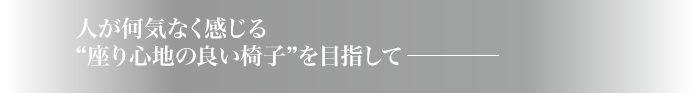 人が何気なく感じる“座り心地の良い椅子”を目指して